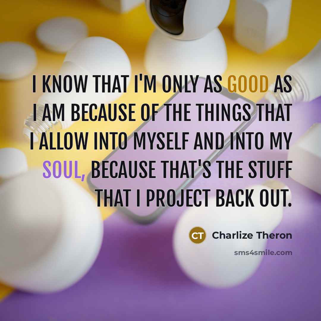 “I know that I'm only as good as I am because of the things that I allow into myself and into my soul, because that's the stuff that I project back out.” quote by Charlize Theron