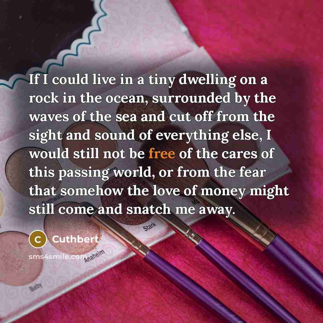 “If I could live in a tiny dwelling on a rock in the ocean, surrounded by the waves of the sea and cut off from the sight and sound of everything else, I would still not be free of the cares of this passing world, or from the fear that somehow the love of money might still come and snatch me away.” quote by Cuthbert
