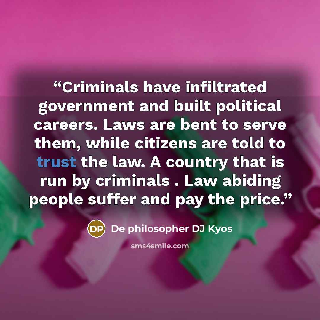“Criminals have infiltrated government and built political careers. Laws are bent to serve them, while citizens are told to trust the law. A country that is run by criminals . Law abiding people suffer and pay the price.” quote by De philosopher DJ Kyos