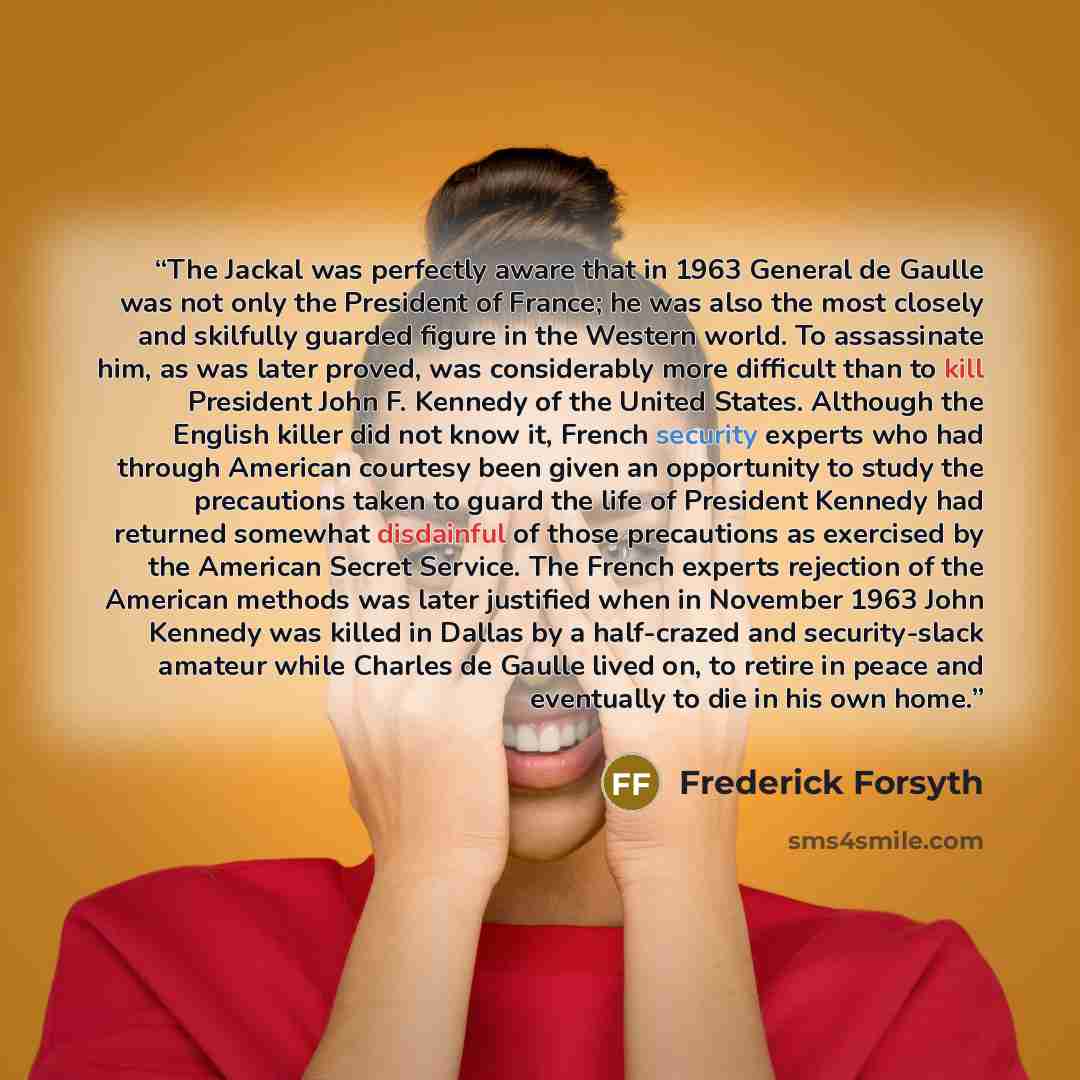 “The Jackal was perfectly aware that in 1963 General de Gaulle was not only the President of France; he was also the most closely and skilfully guarded figure in the Western world. To assassinate him, as was later proved, was considerably more difficult than to kill President John F. Kennedy of the…” quote by Frederick Forsyth