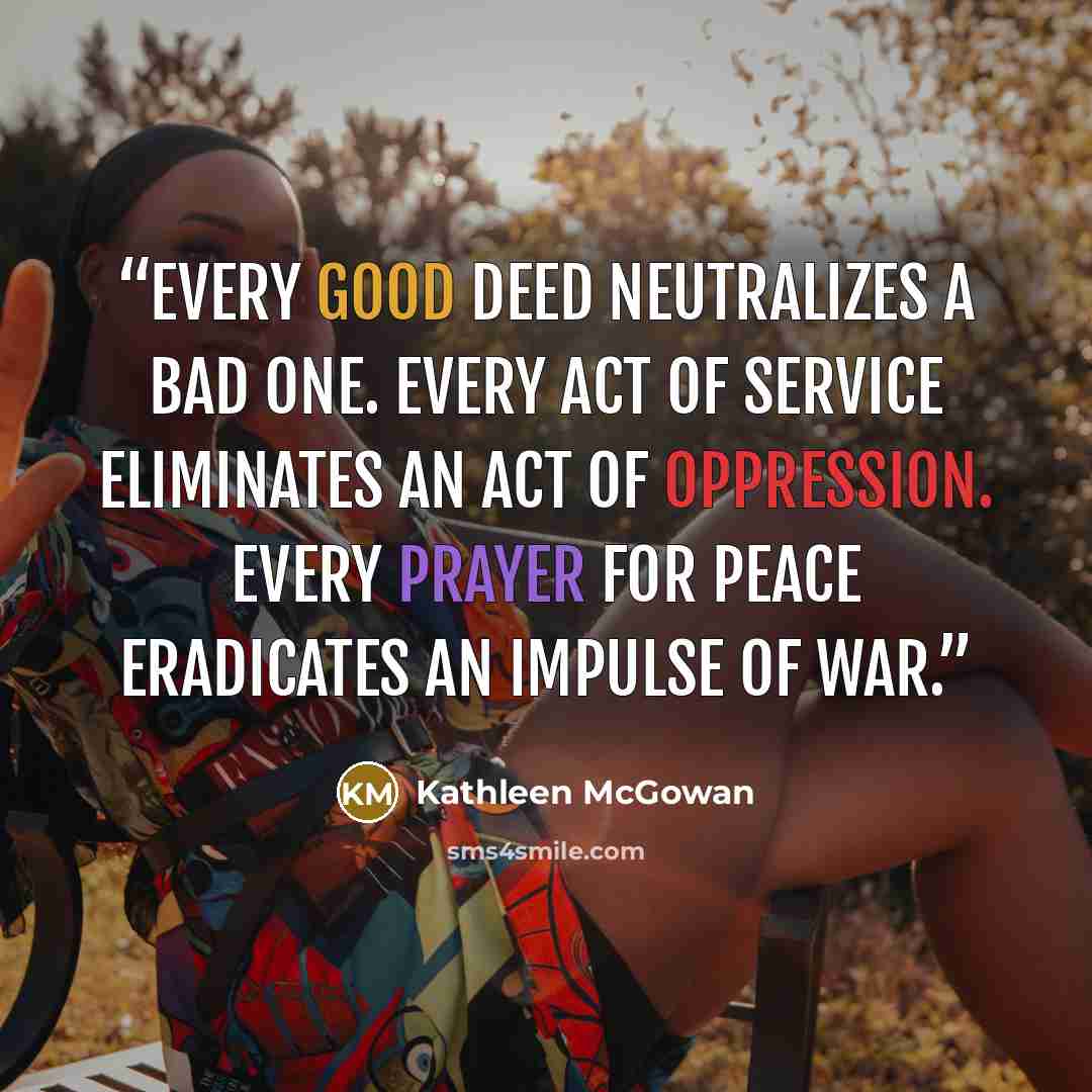 “Every good deed neutralizes a bad one. Every act of service eliminates an act of oppression. Every prayer for peace eradicates an impulse of war.” quote by Kathleen McGowan