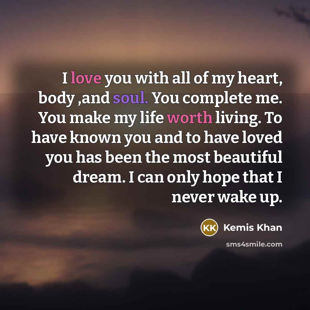 “I love you with all of my heart, body ,and soul. You complete me. You make my life worth living. To have known you and to have loved you has been the most beautiful dream. I can only hope that I never wake up.” quote by Kemis Khan