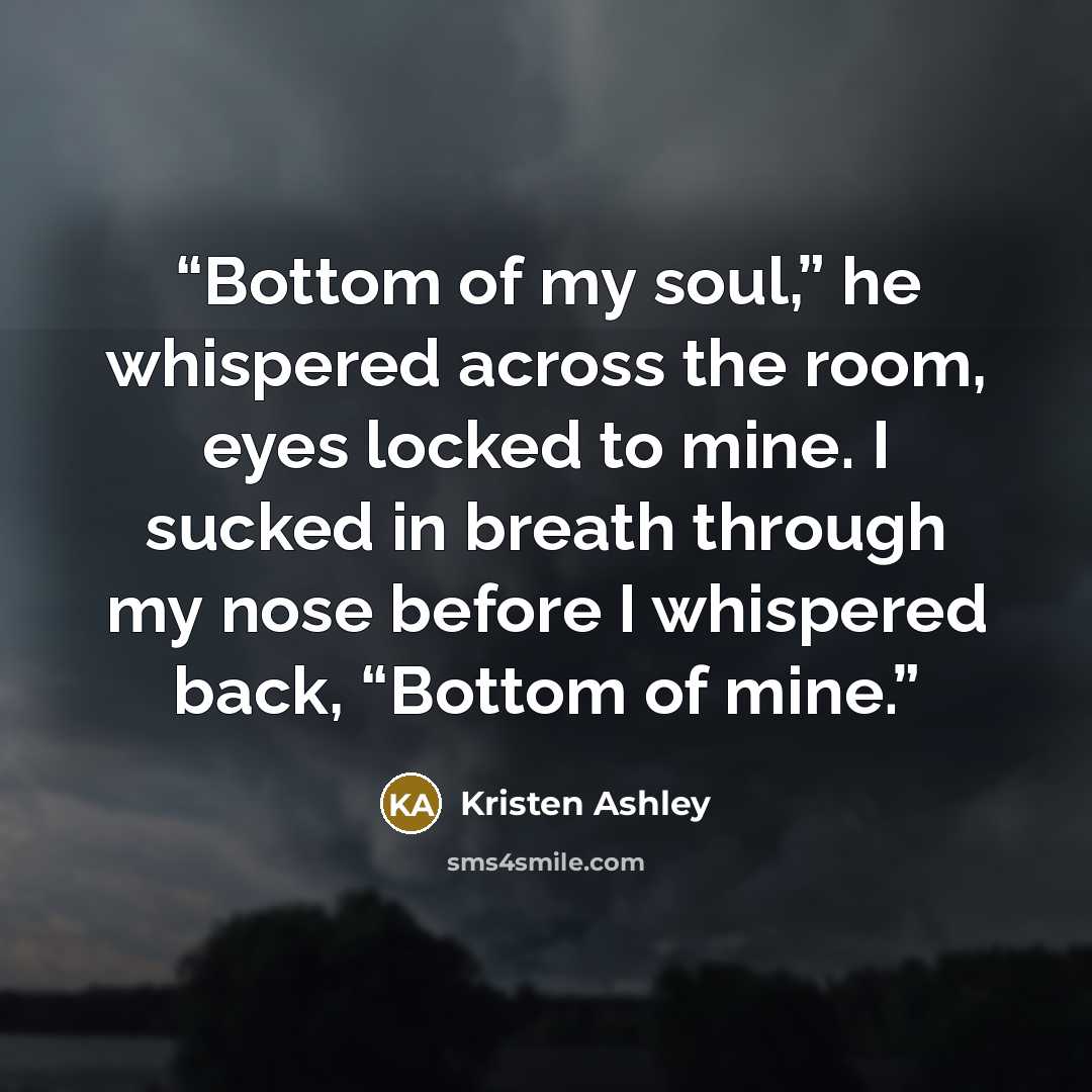“Bottom of my soul,” he whispered across the room, eyes locked to mine. I sucked in breath through my nose before I whispered back, “Bottom of mine.” quote by Kristen Ashley