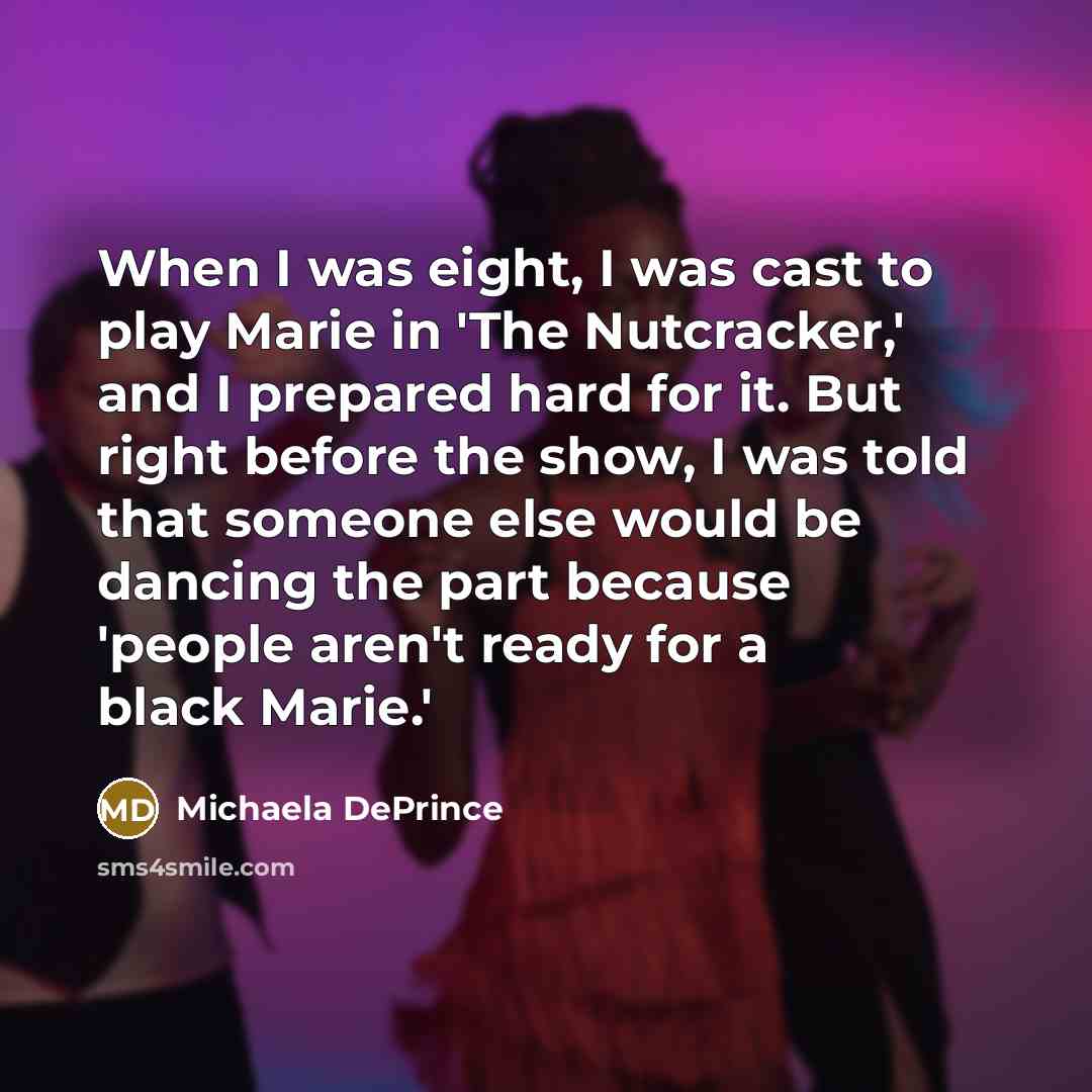 “When I was eight, I was cast to play Marie in 'The Nutcracker,' and I prepared hard for it. But right before the show, I was told that someone else would be dancing the part because 'people aren't ready for a black Marie.'” quote by Michaela DePrince