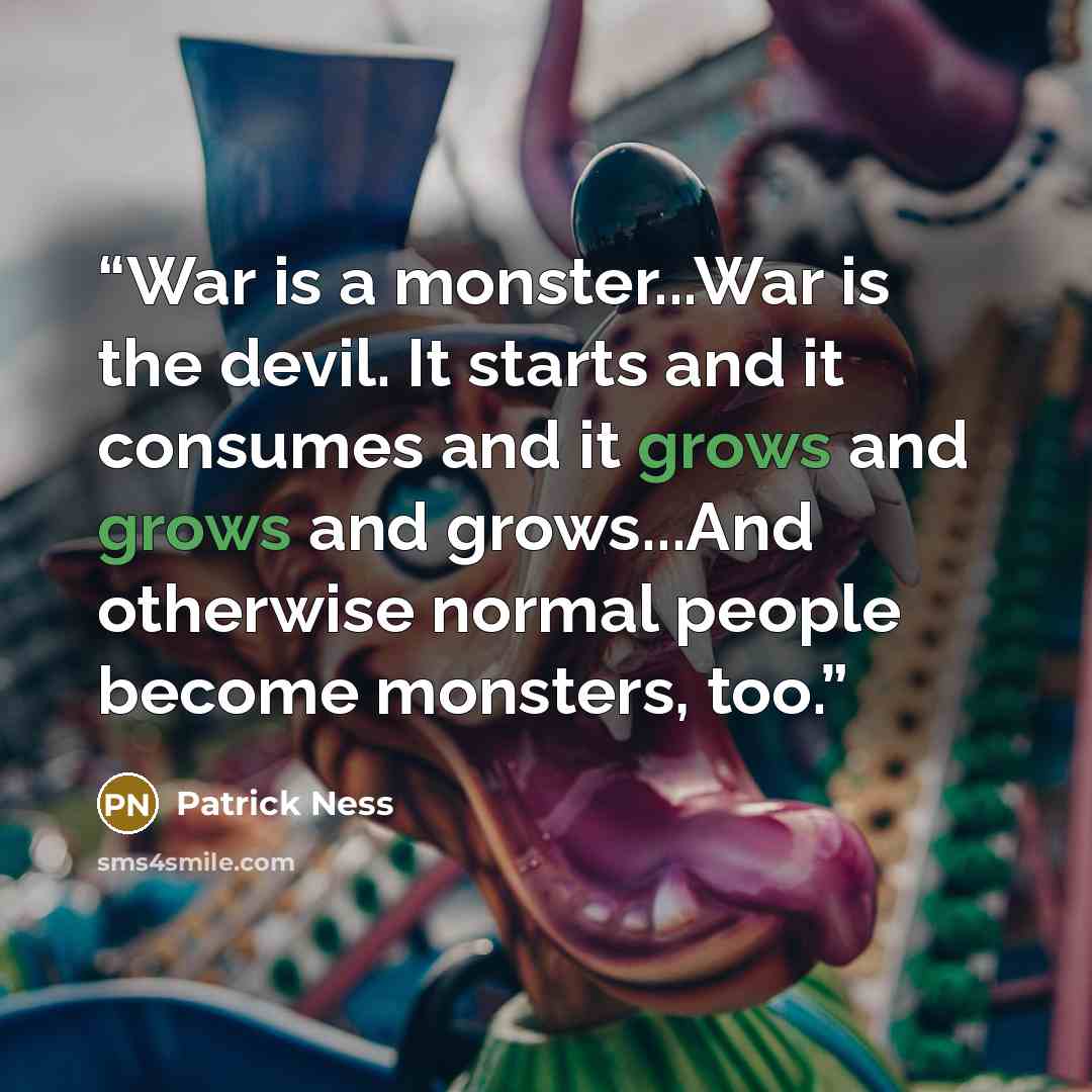 “War is a monster...War is the devil. It starts and it consumes and it grows and grows and grows...And otherwise normal people become monsters, too.” quote by Patrick Ness