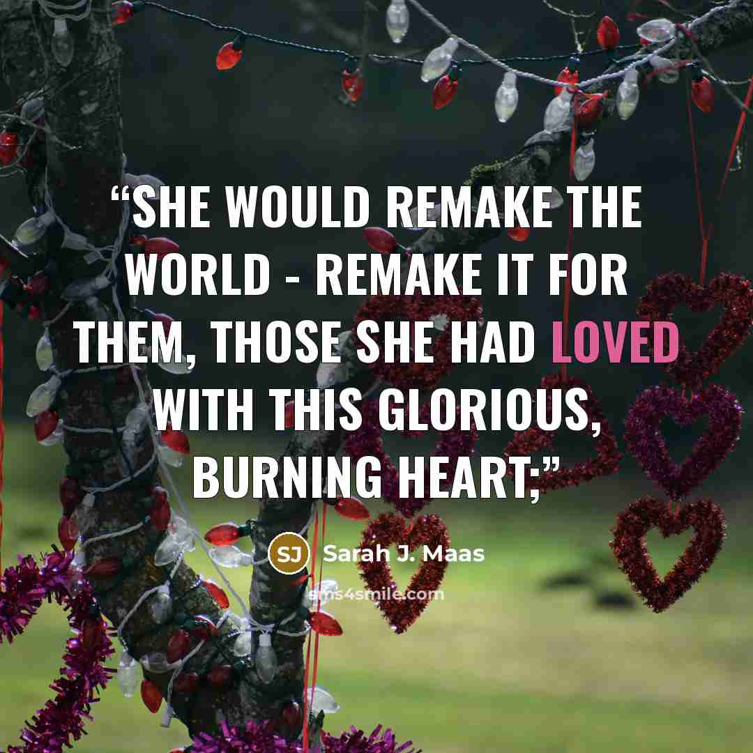 “She would remake the world - remake it for them, those she had loved with this glorious, burning heart;” quote by Sarah J. Maas