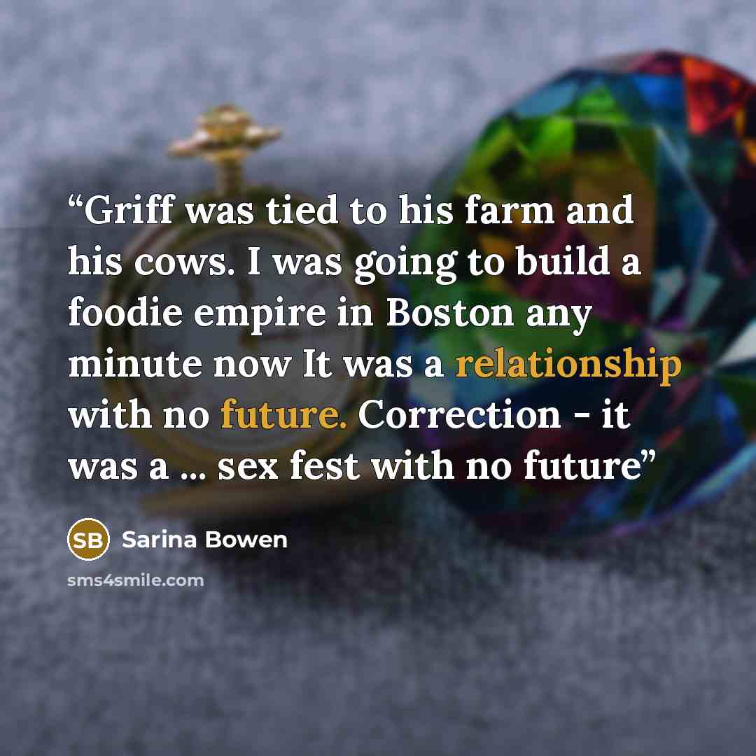 “Griff was tied to his farm and his cows. I was going to build a foodie empire in Boston any minute now It was a relationship with no future. Correction - it was a ... sex fest with no future” quote by Sarina Bowen