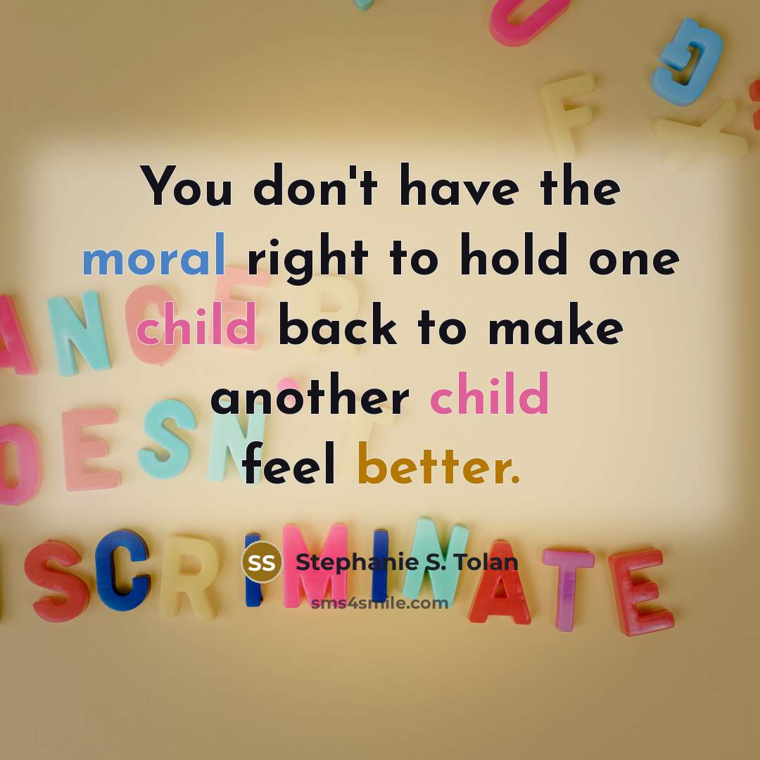 “You don't have the moral right to hold one child back to make another child feel better.” quote by Stephanie S. Tolan