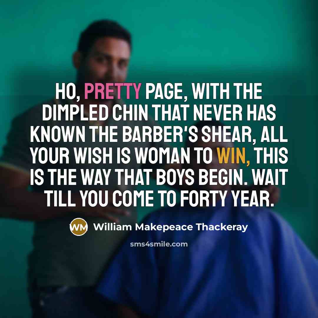 “Ho, pretty page, with the dimpled chin That never has known the barber's shear, All your wish is woman to win, This is the way that boys begin. Wait till you come to Forty Year.” quote by William Makepeace Thackeray