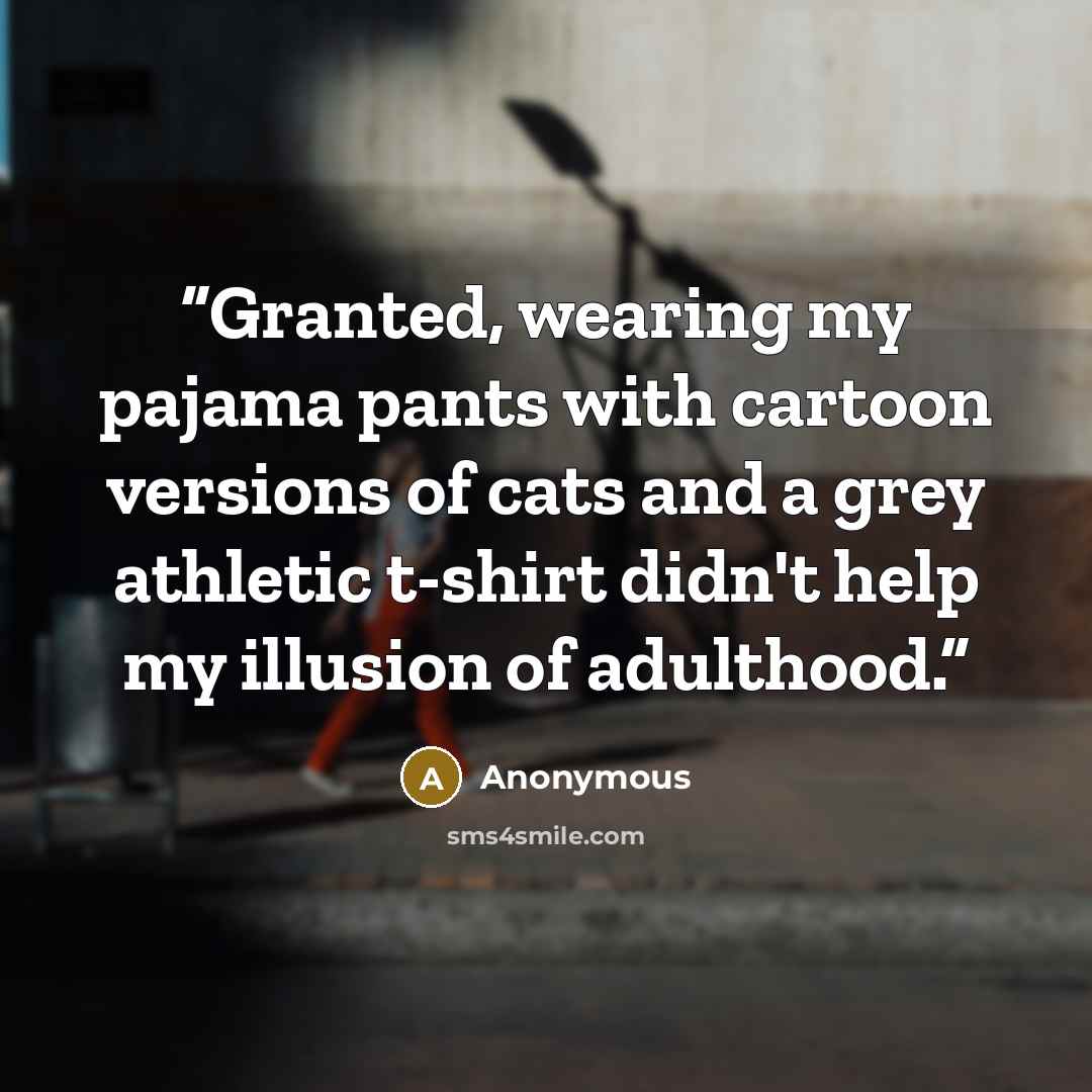 “Granted, wearing my pajama pants with cartoon versions of cats and a grey athletic t-shirt didn't help my illusion of adulthood.” quote by Anonymous