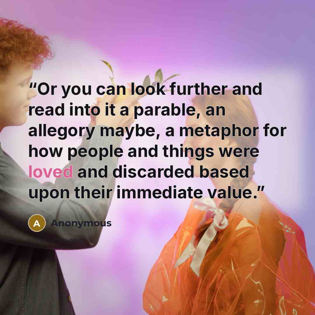 “Or you can look further and read into it a parable, an allegory maybe, a metaphor for how people and things were loved and discarded based upon their immediate value.” quote by Anonymous