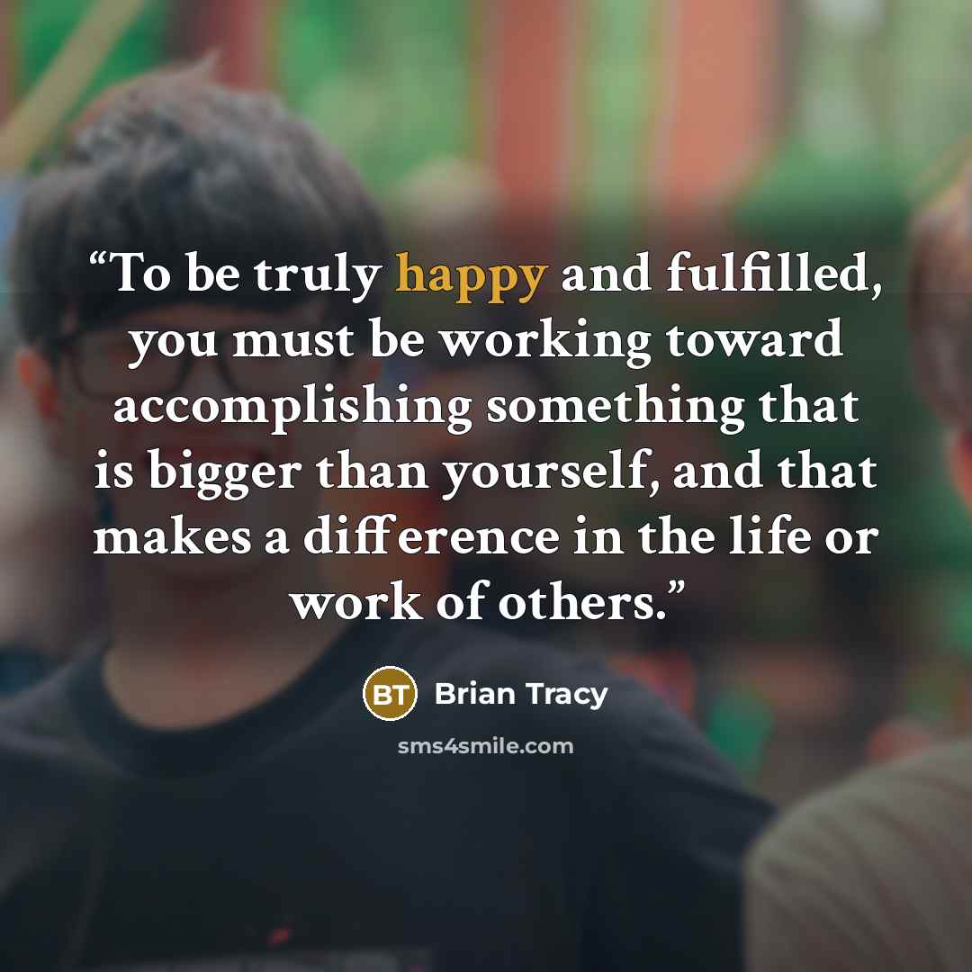“To be truly happy and fulfilled, you must be working toward accomplishing something that is bigger than yourself, and that makes a difference in the life or work of others.” quote by Brian Tracy