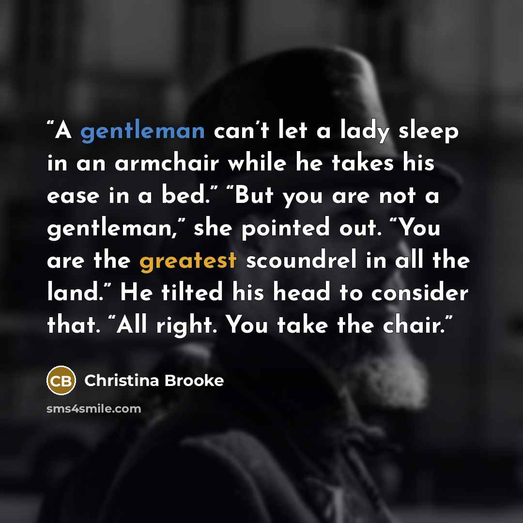 “A gentleman can’t let a lady sleep in an armchair while he takes his ease in a bed.” “But you are not a gentleman,” she pointed out. “You are the greatest scoundrel in all the land.” He tilted his head to consider that. “All right. You take the chair.” quote by Christina Brooke