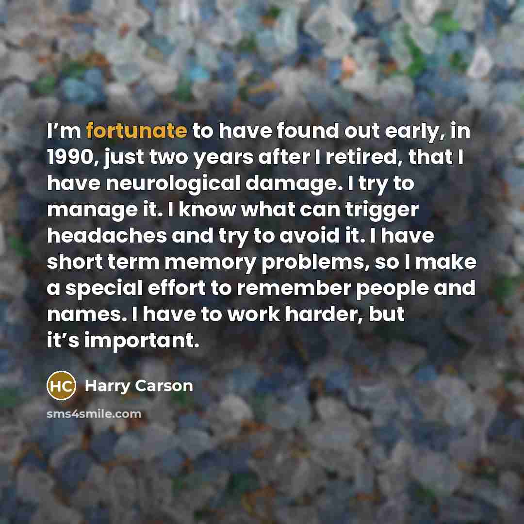 “I’m fortunate to have found out early, in 1990, just two years after I retired, that I have neurological damage. I try to manage it. I know what can trigger headaches and try to avoid it. I have short term memory problems, so I make a special effort to remember people and names. I have to work…” quote by Harry Carson