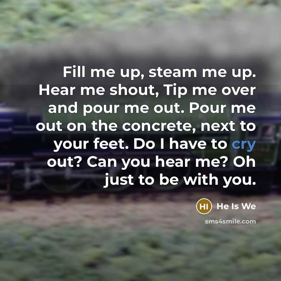 “Fill me up, steam me up. Hear me shout, Tip me over and pour me out. Pour me out on the concrete, next to your feet. Do I have to cry out? Can you hear me? Oh just to be with you.” quote by He Is We