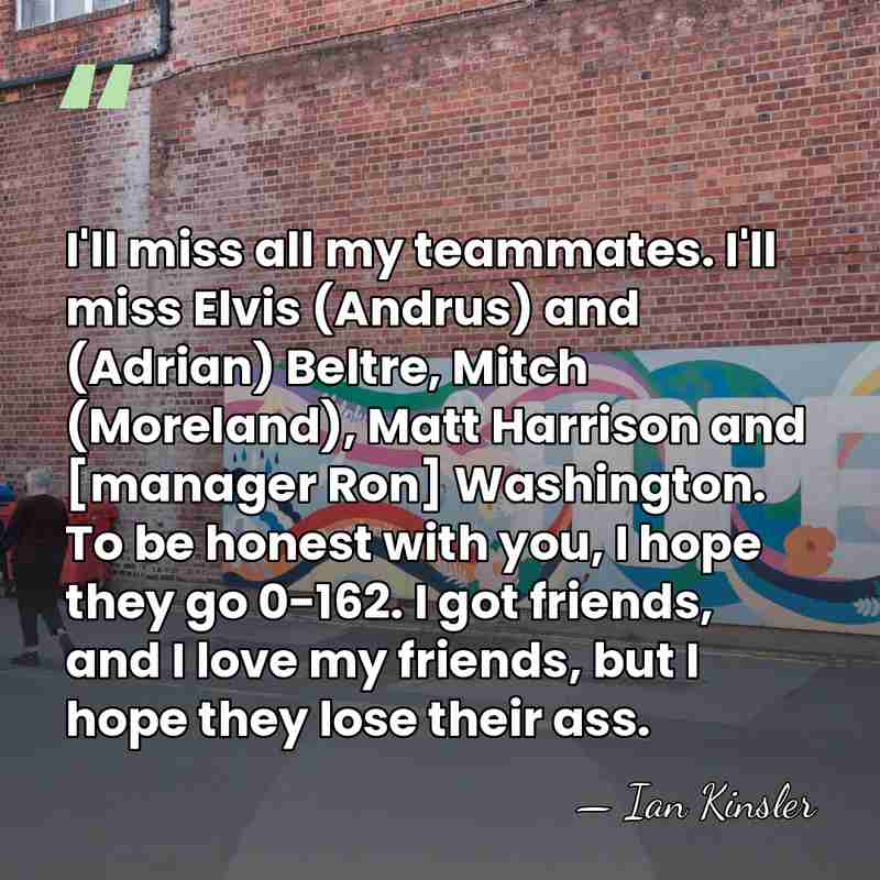 I'll miss all my teammates. I'll miss Elvis (Andrus) and (Adrian) Beltre, Mitch&hellip; - Ian Kinsler