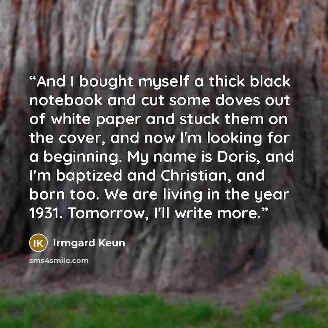 “And I bought myself a thick black notebook and cut some doves out of white paper and stuck them on the cover, and now I'm looking for a beginning. My name is Doris, and I'm baptized and Christian, and born too. We are living in the year 1931. Tomorrow, I'll write more.” quote by Irmgard Keun
