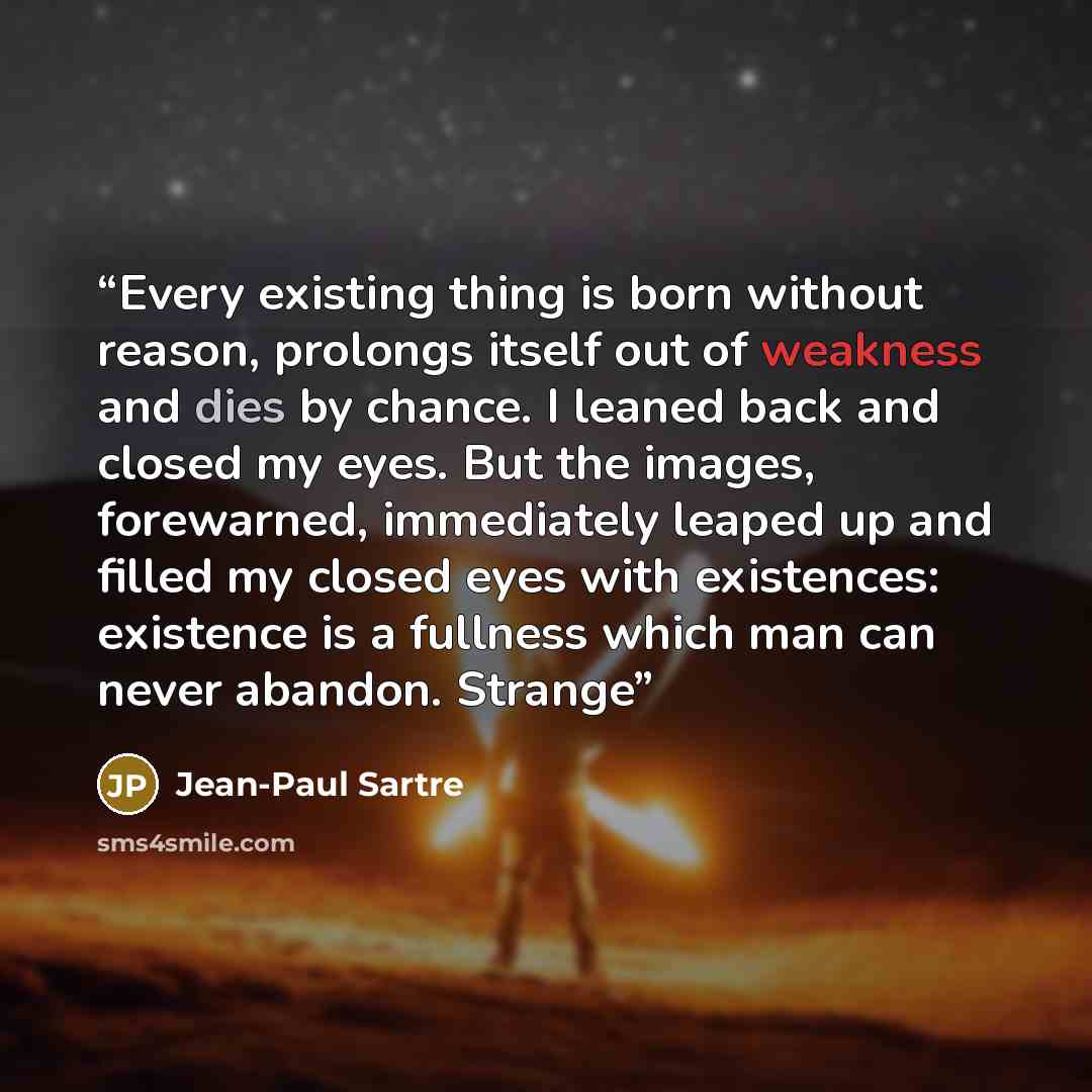 “Every existing thing is born without reason, prolongs itself out of weakness and dies by chance. I leaned back and closed my eyes. But the images, forewarned, immediately leaped up and filled my closed eyes with existences: existence is a fullness which man can never abandon. Strange” quote by Jean-Paul Sartre