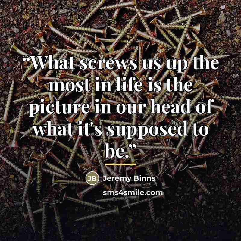 “What screws us up the most in life is the picture in our head of what it's supposed to be.” quote by Jeremy Binns