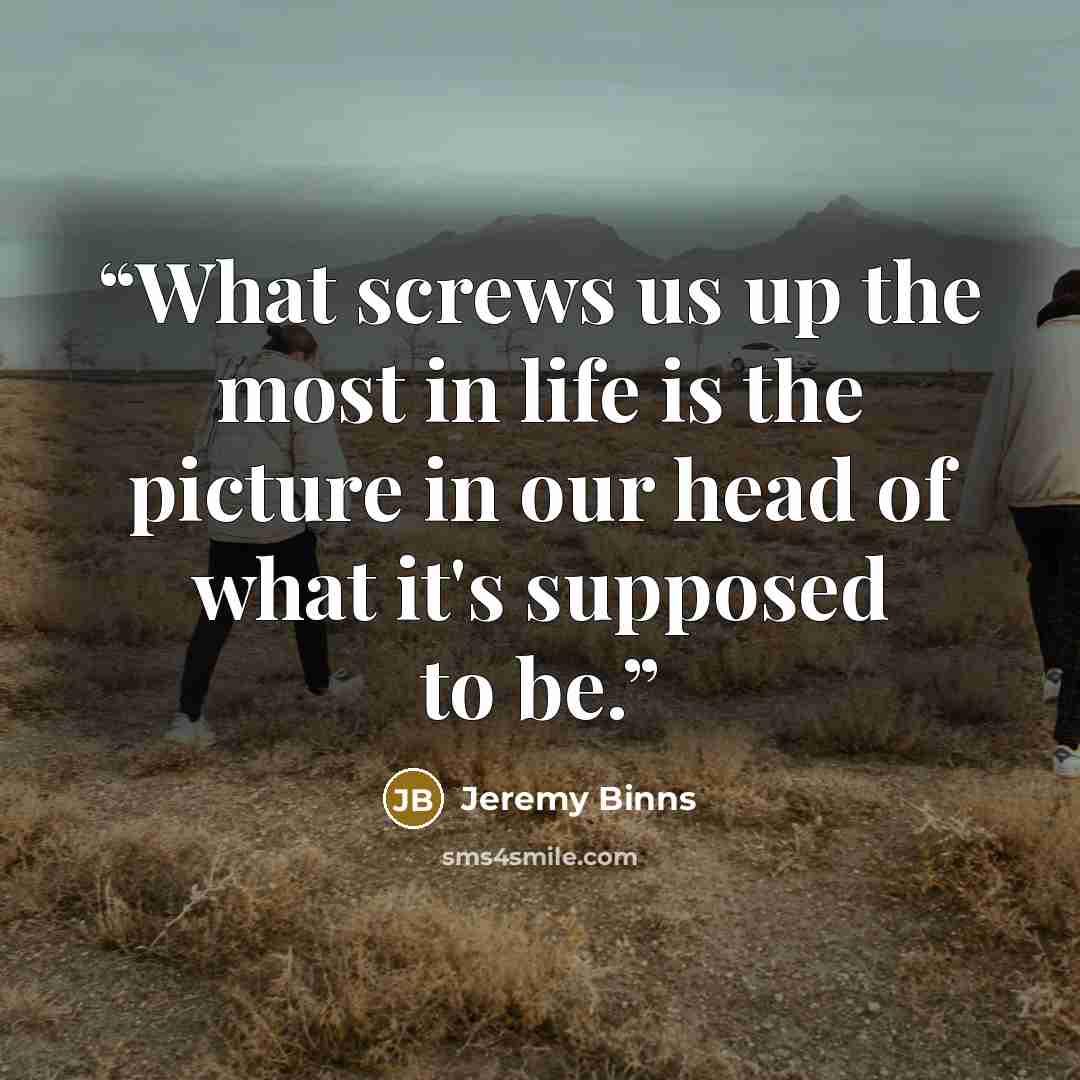 “What screws us up the most in life is the picture in our head of what it's supposed to be.” quote by Jeremy Binns