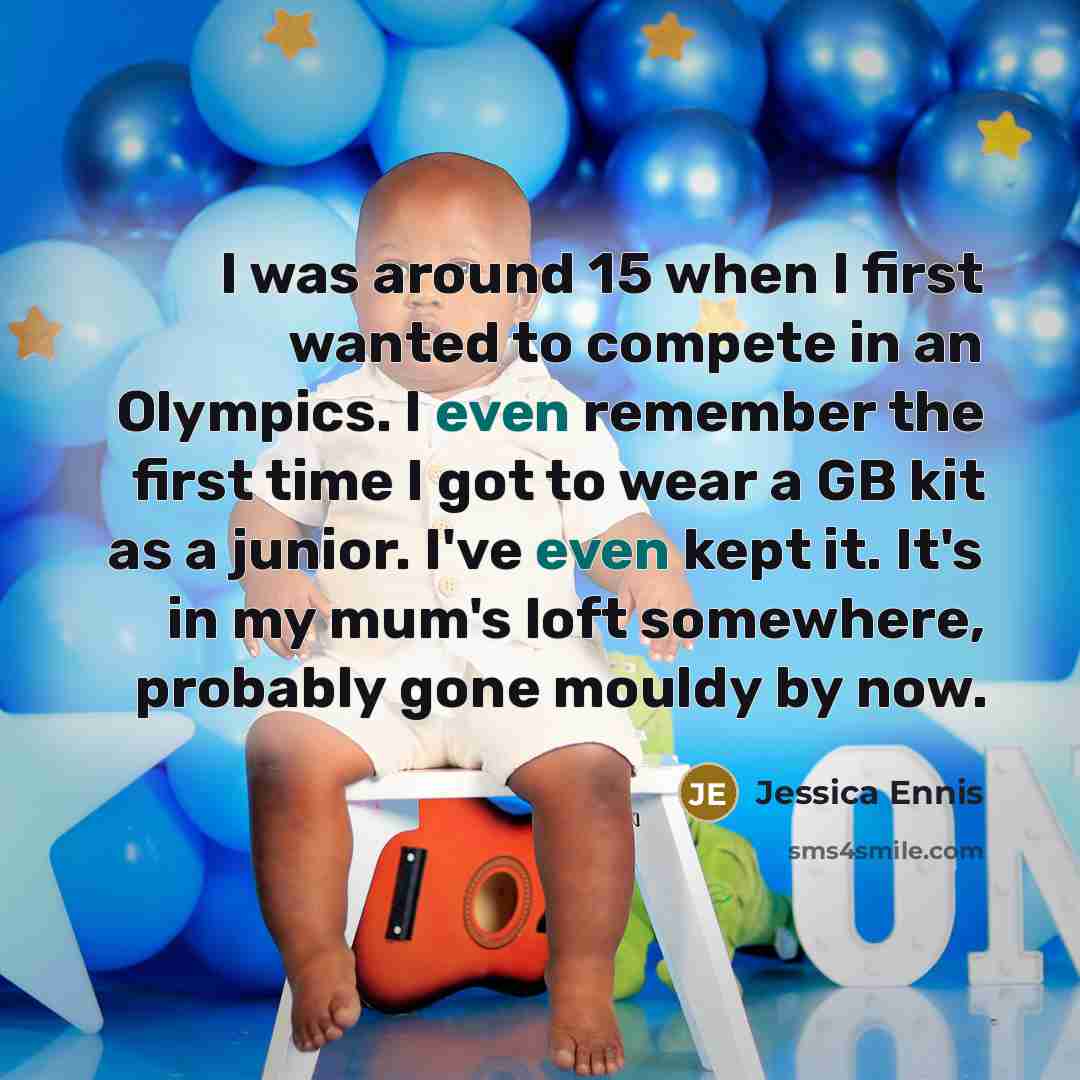 “I was around 15 when I first wanted to compete in an Olympics. I even remember the first time I got to wear a GB kit as a junior. I've even kept it. It's in my mum's loft somewhere, probably gone mouldy by now.” quote by Jessica Ennis