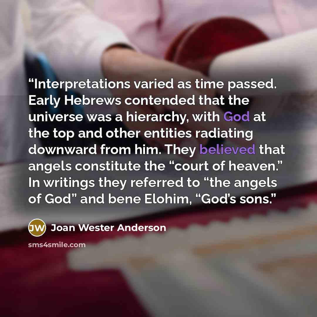 “Interpretations varied as time passed. Early Hebrews contended that the universe was a hierarchy, with God at the top and other entities radiating downward from him. They believed that angels constitute the “court of heaven.” In writings they referred to “the angels of God” and bene Elohim, “God’s…” quote by Joan Wester Anderson
