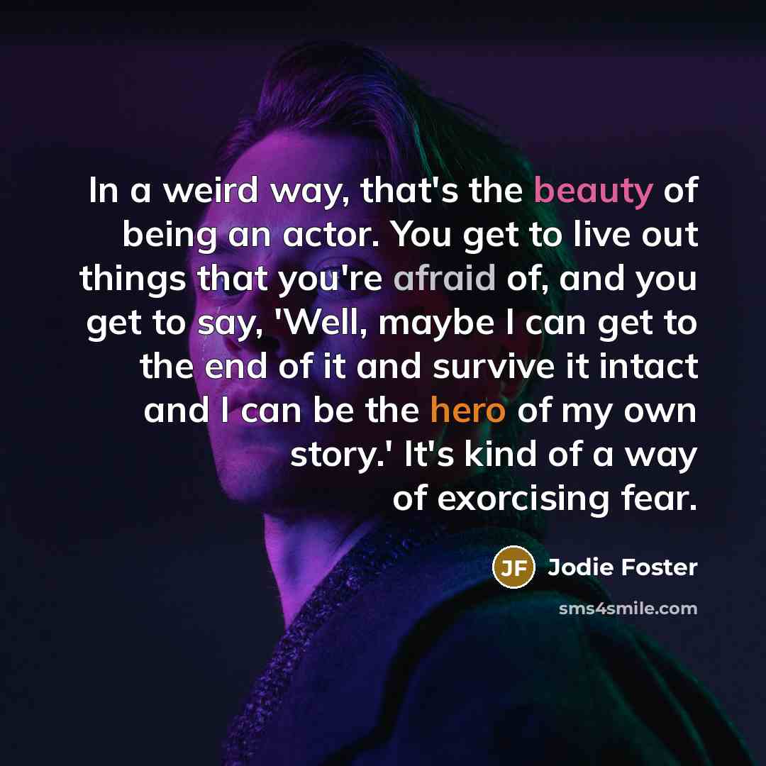 “In a weird way, that's the beauty of being an actor. You get to live out things that you're afraid of, and you get to say, 'Well, maybe I can get to the end of it and survive it intact and I can be the hero of my own story.' It's kind of a way of exorcising fear.” quote by Jodie Foster