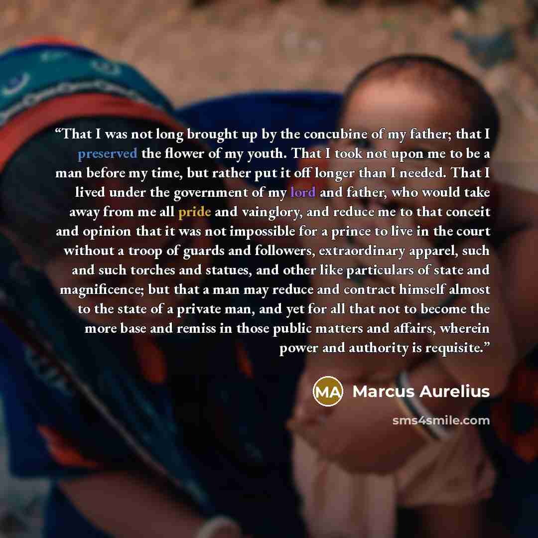 “That I was not long brought up by the concubine of my father; that I preserved the flower of my youth. That I took not upon me to be a man before my time, but rather put it off longer than I needed. That I lived under the government of my lord and father, who would take away from me all pride and…” quote by Marcus Aurelius