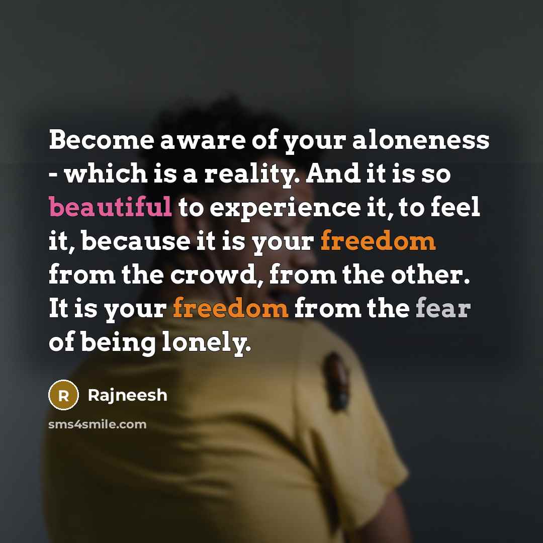 “Become aware of your aloneness - which is a reality. And it is so beautiful to experience it, to feel it, because it is your freedom from the crowd, from the other. It is your freedom from the fear of being lonely.” quote by Rajneesh