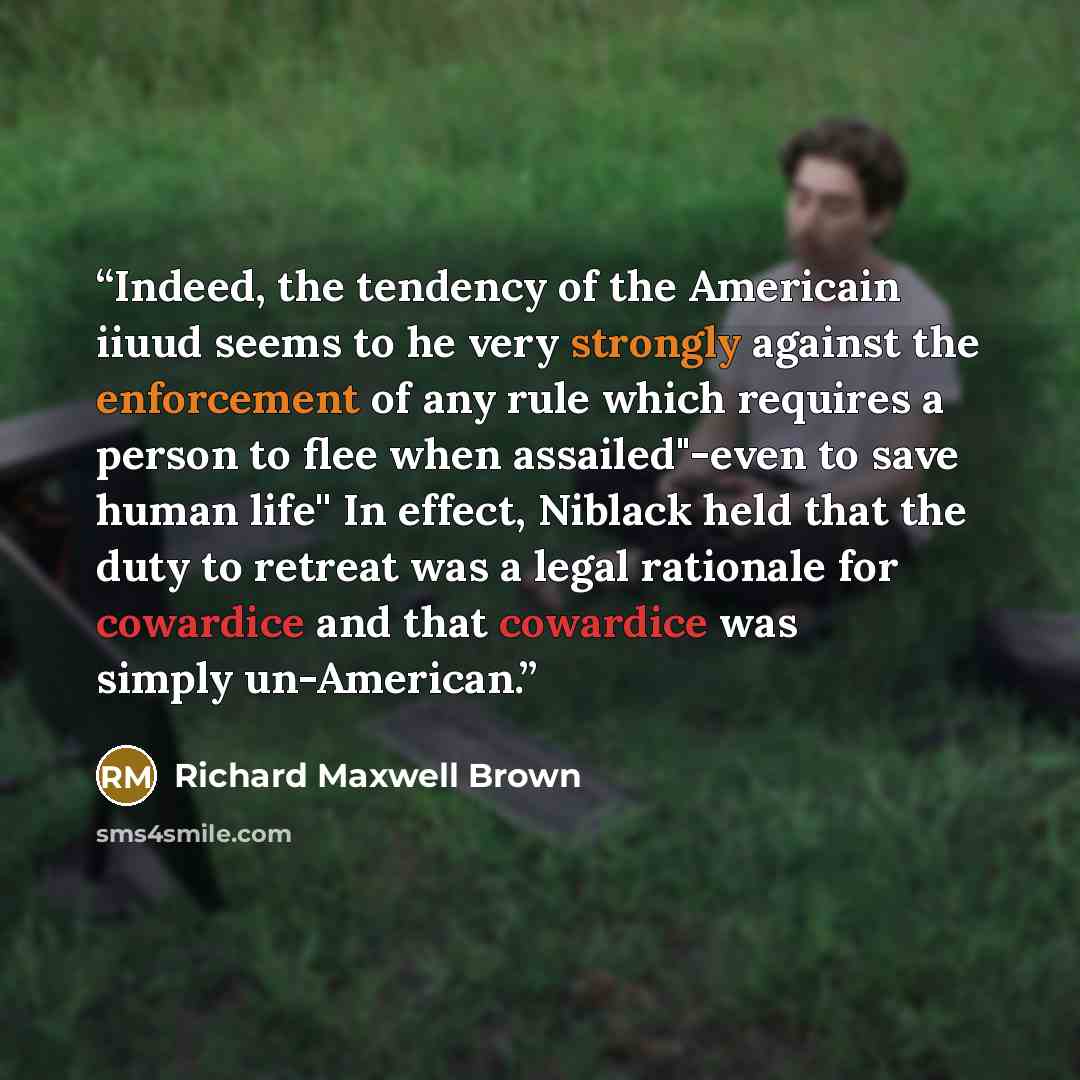 “Indeed, the tendency of the Americain iiuud seems to he very strongly against the enforcement of any rule which requires a person to flee when assailed"-even to save human life'' In effect, Niblack held that the duty to retreat was a legal rationale for cowardice and that cowardice was simply…” quote by Richard Maxwell Brown