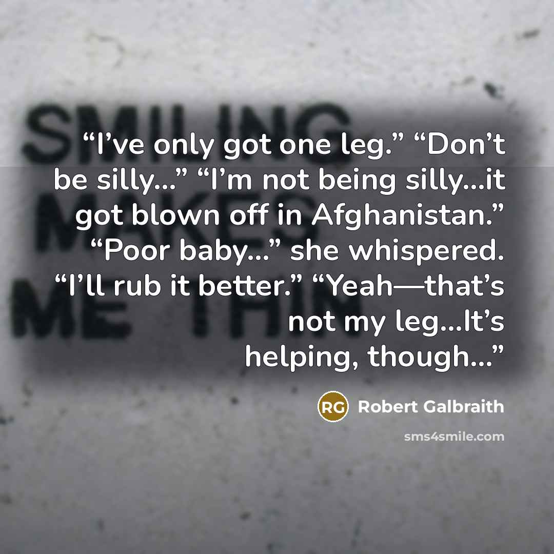 “I’ve only got one leg.” “Don’t be silly…” “I’m not being silly…it got blown off in Afghanistan.” “Poor baby…” she whispered. “I’ll rub it better.” “Yeah—that’s not my leg…It’s helping, though…” quote by Robert Galbraith