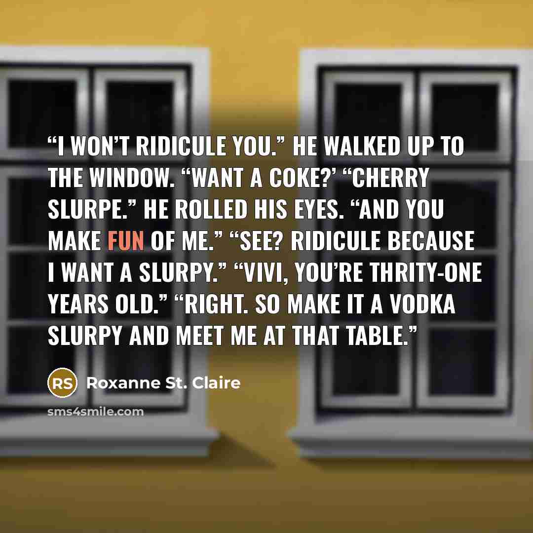 “I won’t ridicule you.” He walked up to the window. “Want a Coke?’ “Cherry slurpe.” He rolled his eyes. “And you make fun of me.” “See? Ridicule because I want a slurpy.” “Vivi, you’re thrity-one years old.” “Right. So make it a vodka slurpy and meet me at that table.” quote by Roxanne St. Claire