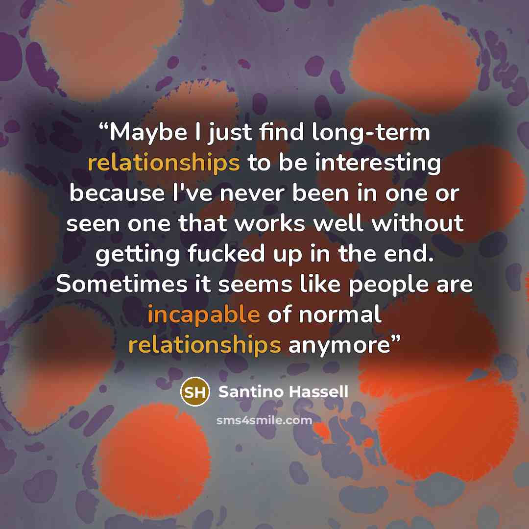 “Maybe I just find long-term relationships to be interesting because I've never been in one or seen one that works well without getting fucked up in the end. Sometimes it seems like people are incapable of normal relationships anymore” quote by Santino Hassell