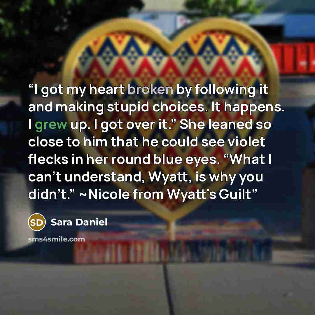 “I got my heart broken by following it and making stupid choices. It happens. I grew up. I got over it.” She leaned so close to him that he could see violet flecks in her round blue eyes. “What I can’t understand, Wyatt, is why you didn’t.” ~Nicole from Wyatt's Guilt” quote by Sara Daniel
