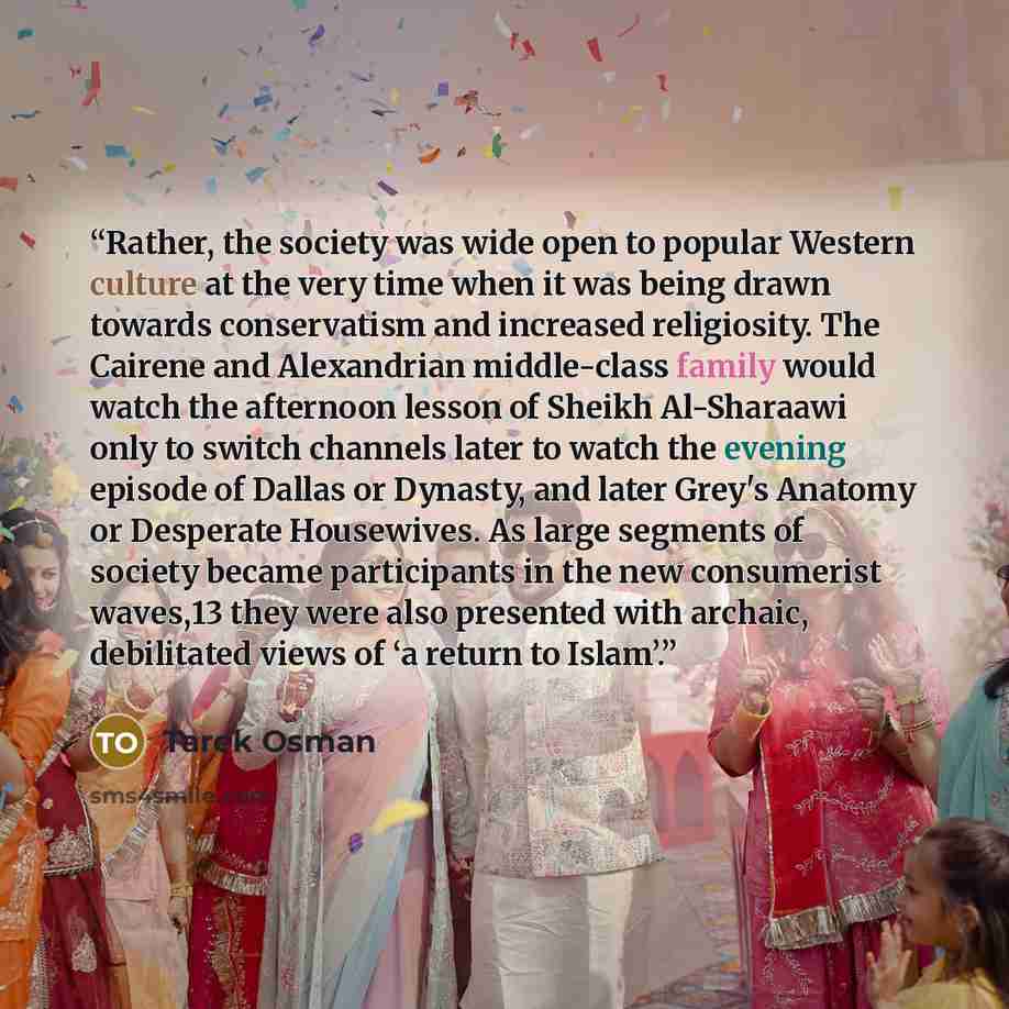 “Rather, the society was wide open to popular Western culture at the very time when it was being drawn towards conservatism and increased religiosity. The Cairene and Alexandrian middle-class family would watch the afternoon lesson of Sheikh Al-Sharaawi only to switch channels later to watch the…” quote by Tarek Osman