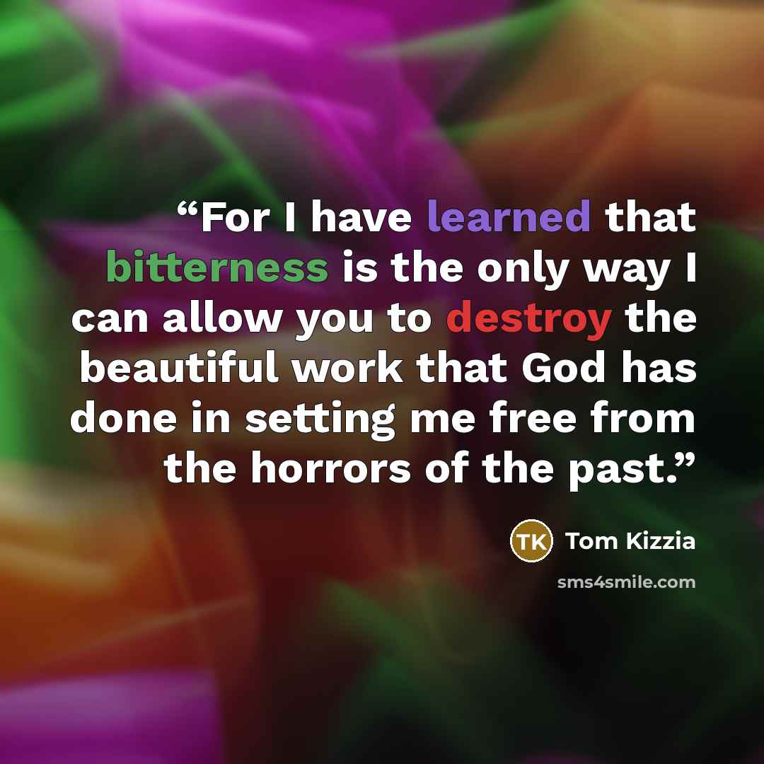 “For I have learned that bitterness is the only way I can allow you to destroy the beautiful work that God has done in setting me free from the horrors of the past.” quote by Tom Kizzia