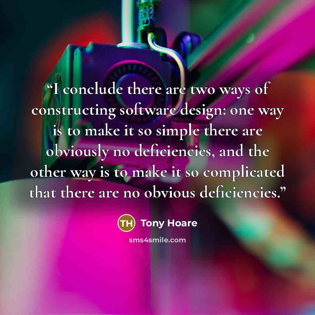 “I conclude there are two ways of constructing software design: one way is to make it so simple there are obviously no deficiencies, and the other way is to make it so complicated that there are no obvious deficiencies.” quote by Tony Hoare