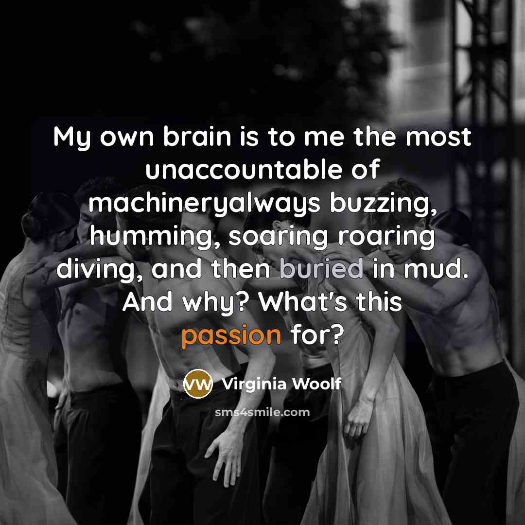 “My own brain is to me the most unaccountable of machineryalways buzzing, humming, soaring roaring diving, and then buried in mud. And why? What's this passion for?” quote by Virginia Woolf