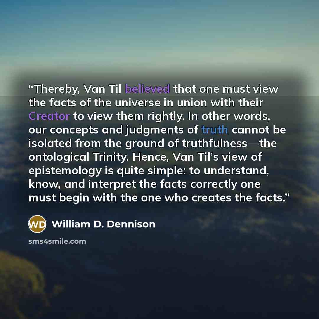 “Thereby, Van Til believed that one must view the facts of the universe in union with their Creator to view them rightly. In other words, our concepts and judgments of truth cannot be isolated from the ground of truthfulness—the ontological Trinity. Hence, Van Til’s view of epistemology is quite…” quote by William D. Dennison