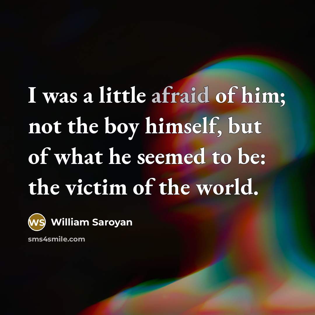 “I was a little afraid of him; not the boy himself, but of what he seemed to be: the victim of the world.” quote by William Saroyan