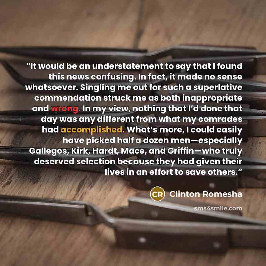 “It would be an understatement to say that I found this news confusing. In fact, it made no sense whatsoever. Singling me out for such a superlative commendation struck me as both inappropriate and wrong. In my view, nothing that I’d done that day was any different from what my comrades had…” quote by Clinton Romesha