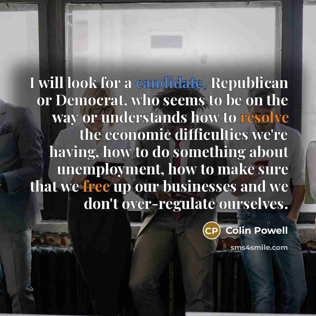 “I will look for a candidate, Republican or Democrat, who seems to be on the way or understands how to resolve the economic difficulties we're having, how to do something about unemployment, how to make sure that we free up our businesses and we don't over-regulate ourselves.” quote by Colin Powell