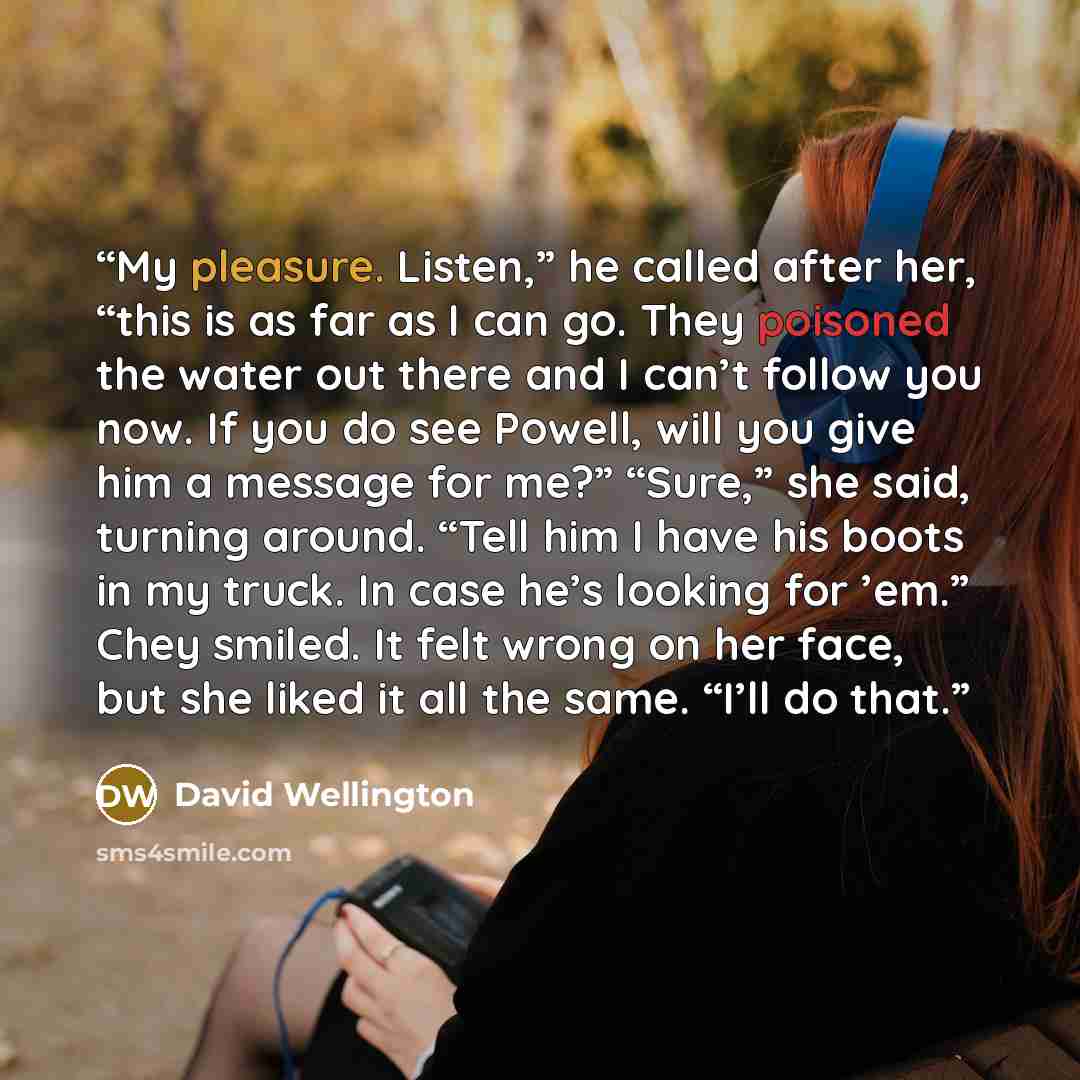 “My pleasure. Listen,” he called after her, “this is as far as I can go. They poisoned the water out there and I can’t follow you now. If you do see Powell, will you give him a message for me?” “Sure,” she said, turning around. “Tell him I have his boots in my truck. In case he’s looking for ’em.”…” quote by David Wellington