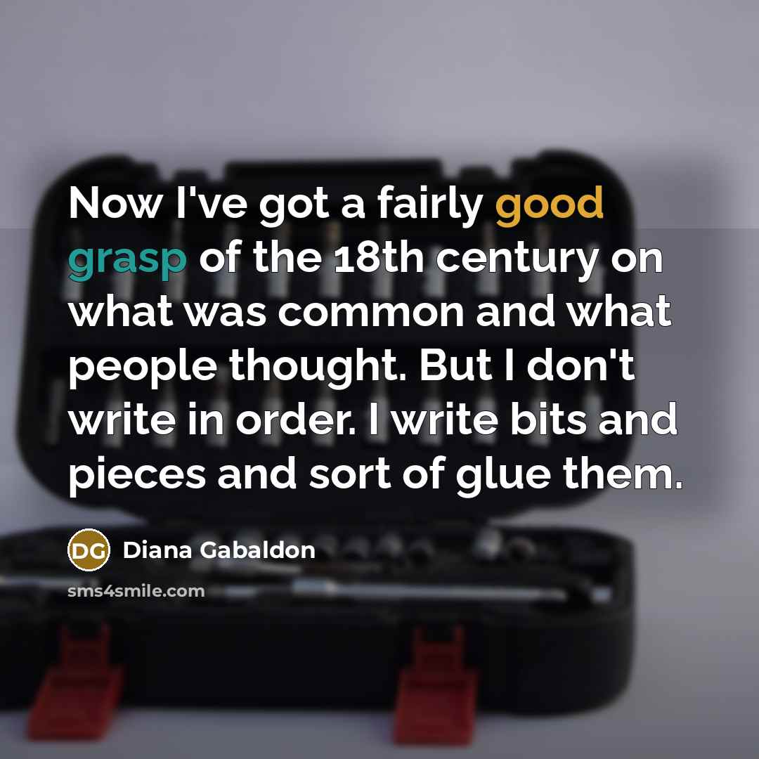 “Now I've got a fairly good grasp of the 18th century on what was common and what people thought. But I don't write in order. I write bits and pieces and sort of glue them.” quote by Diana Gabaldon