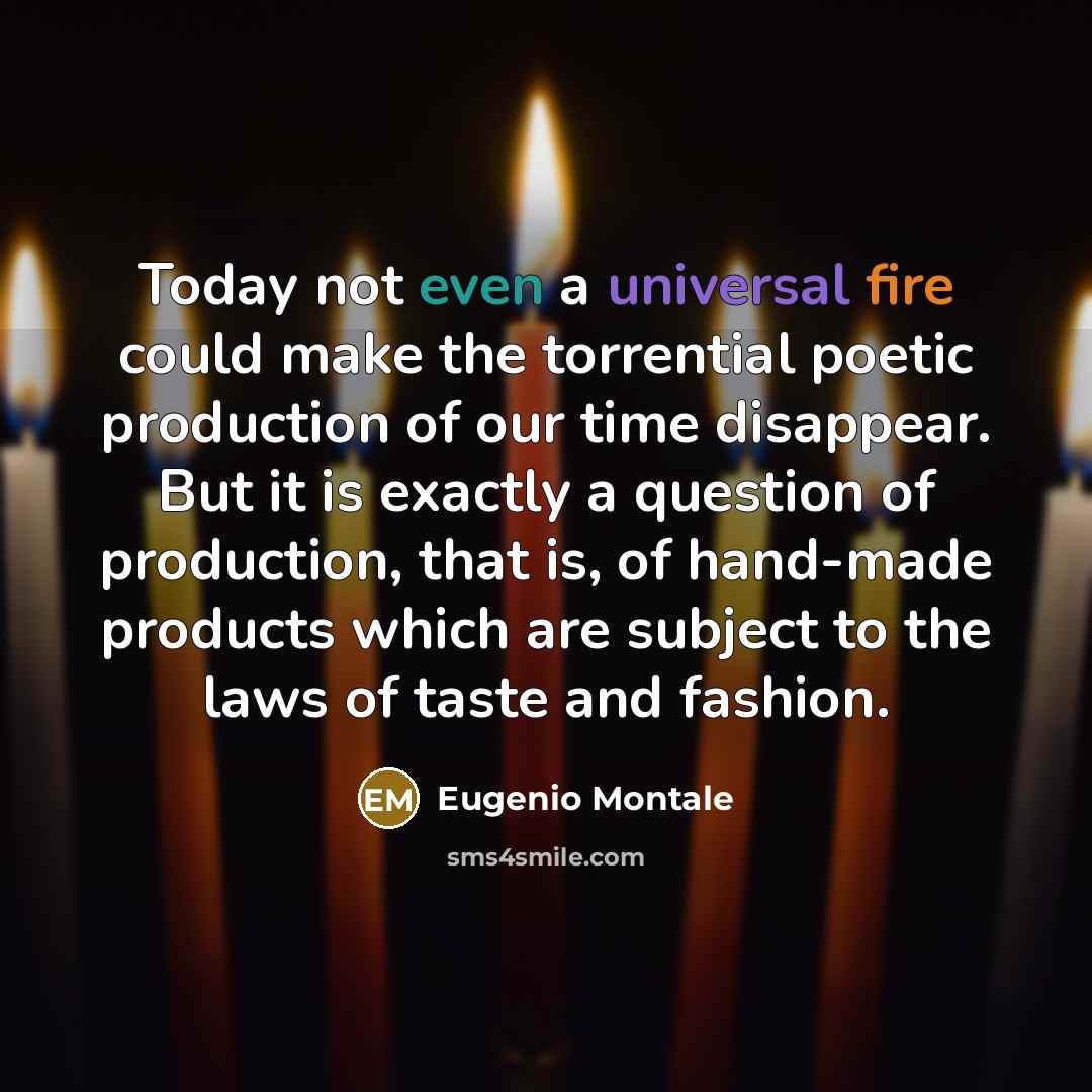 “Today not even a universal fire could make the torrential poetic production of our time disappear. But it is exactly a question of production, that is, of hand-made products which are subject to the laws of taste and fashion.” quote by Eugenio Montale