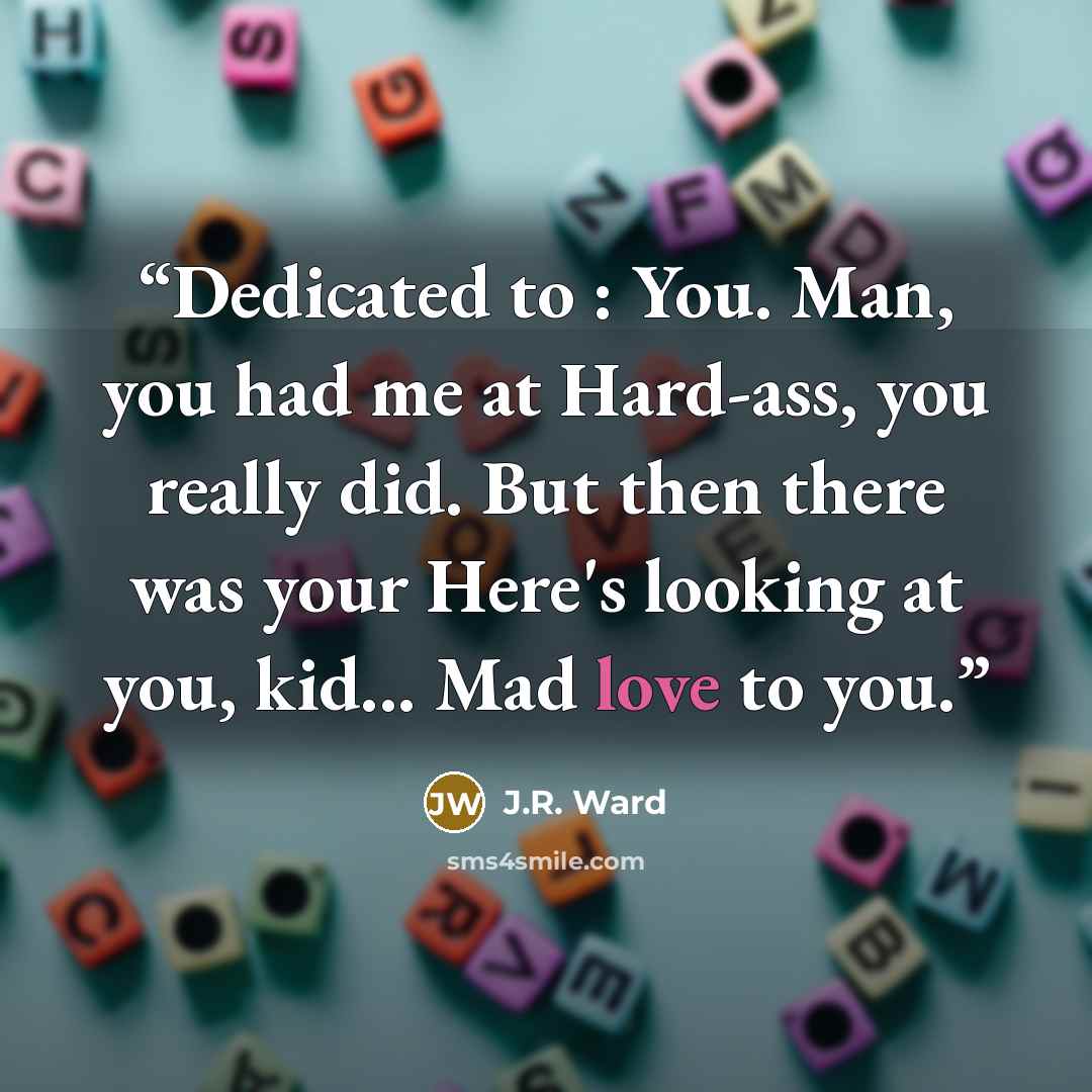 “Dedicated to : You. Man, you had me at Hard-ass, you really did. But then there was your Here's looking at you, kid... Mad love to you.” quote by J.R. Ward