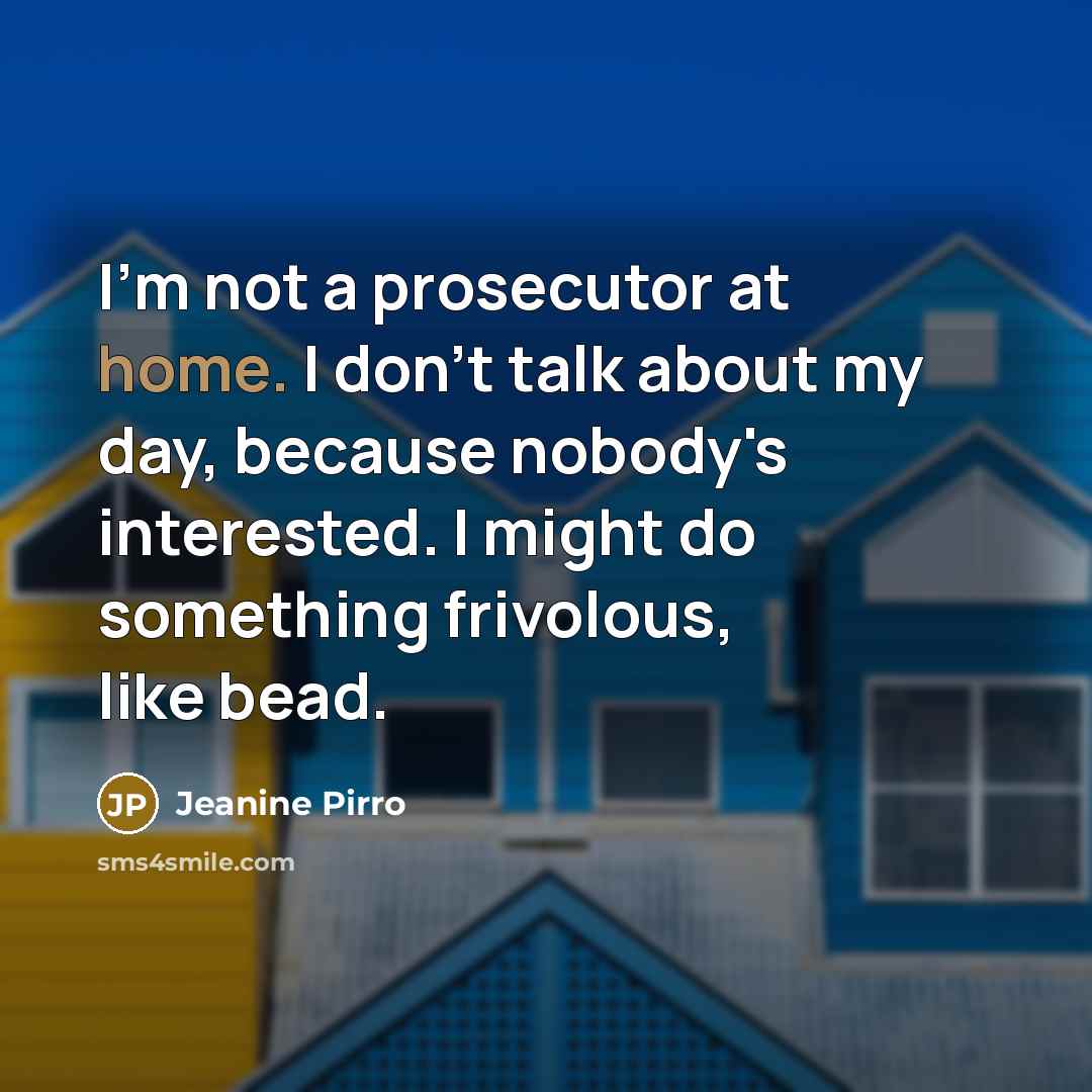 “I'm not a prosecutor at home. I don't talk about my day, because nobody's interested. I might do something frivolous, like bead.” quote by Jeanine Pirro