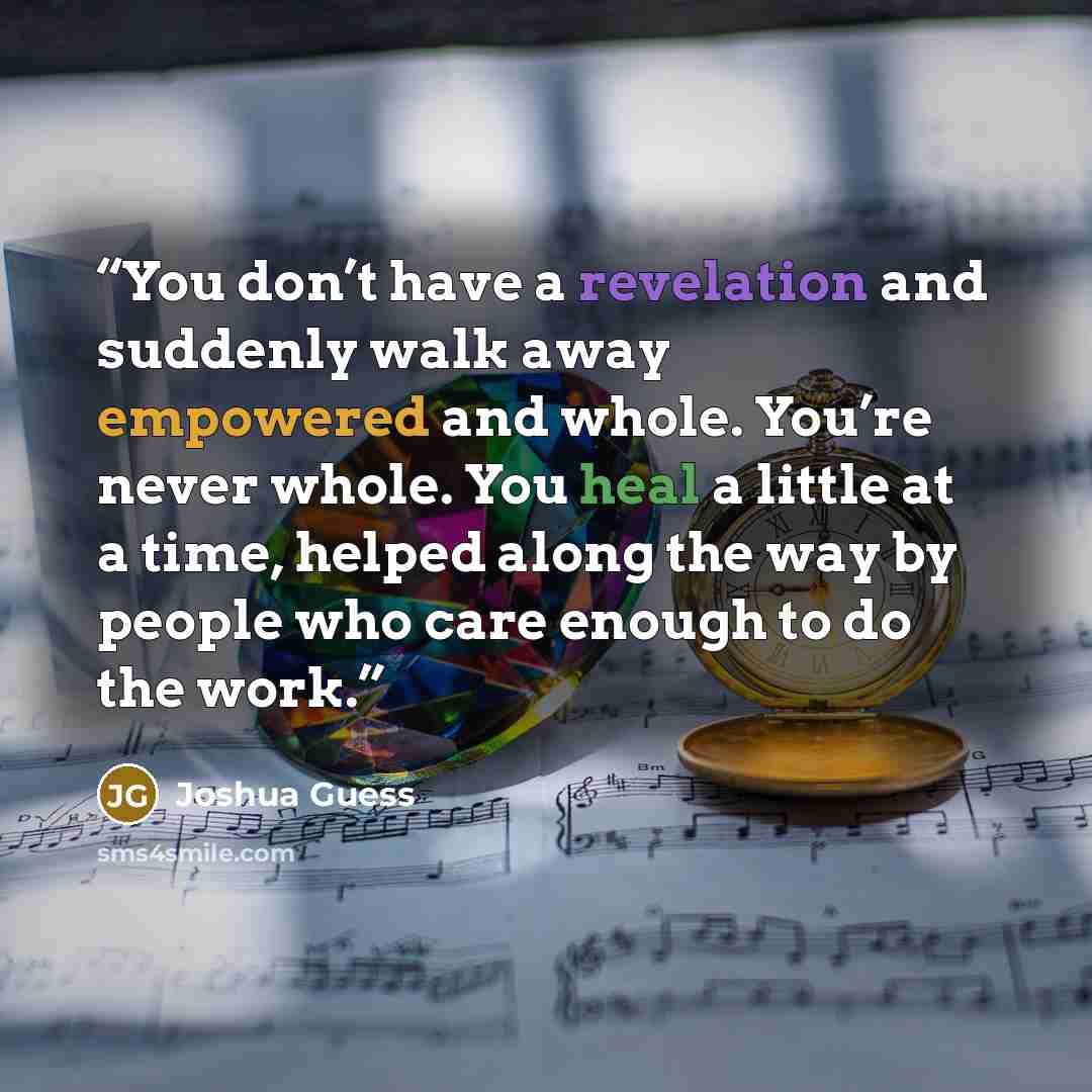 “You don’t have a revelation and suddenly walk away empowered and whole. You’re never whole. You heal a little at a time, helped along the way by people who care enough to do the work.” quote by Joshua Guess