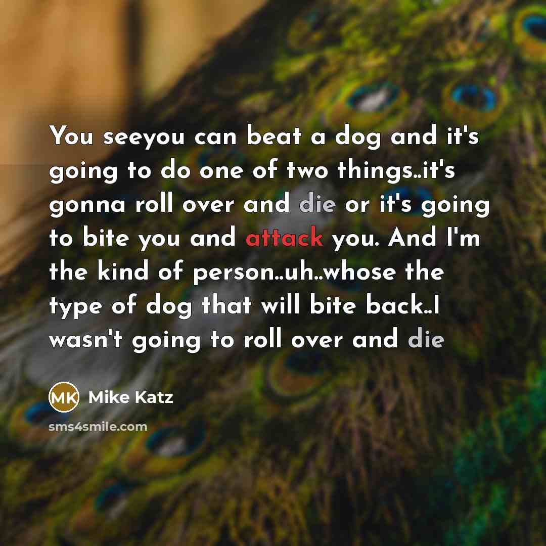 “You seeyou can beat a dog and it's going to do one of two things..it's gonna roll over and die or it's going to bite you and attack you. And I'm the kind of person..uh..whose the type of dog that will bite back..I wasn't going to roll over and die” quote by Mike Katz