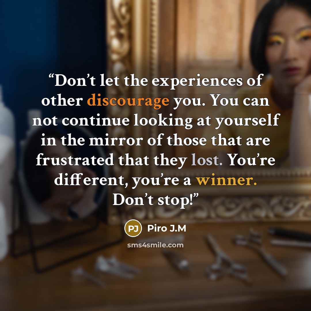“Don’t let the experiences of other discourage you. You can not continue looking at yourself in the mirror of those that are frustrated that they lost. You’re different, you’re a winner. Don’t stop!” quote by Piro J.M